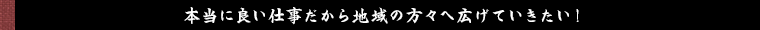 本当に良い仕事だから地域の方々へ広げていきたい！