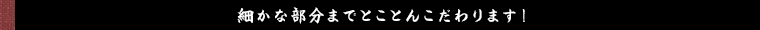細かな部分までとことんこだわります！