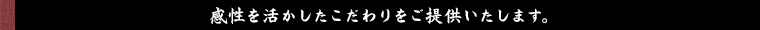 感性を活かしたこだわりをご提供いたします。